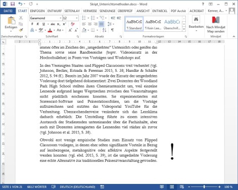Diese Abbildung zeigt einen Screenshot eines geöffneten Word-Dokuments mit dem Dateinamen „Skript_Unterrichtsmethoden.docx“.
Rechts neben dem letzten Absatz befindet sich ein großes schwarzes Ausrufezeichen. Dies zeigt ein Beispiel für das Prinzip immer wieder ähnliche Symbole in Lernmaterialien zu verwenden. Das Ausrufezeichen steht hier für prüfungsrelevanten Lernstoff.
Im sichtbaren Textbereich steht zentral ein Fließtext mit folgendem Inhalt, der jedoch nicht relevant ist:
„In den Vereinigten Staaten sind Flipped Classrooms weit verbreitet (vgl. Johnson, Becker, Estrada & Freeman 2015, S. 38; Handke & Schäfer 2012, S. 94 ff.). Bereits im Jahr 2007 wurde der Einsatz der umgedrehten Vorlesung dort tiefgehend dokumentiert: Zwei Dozenten der Woodland Park High School stellten ihren Chemieunterricht um, weil einzelne Lernende aufgrund langer Wegstrecken zwischen den Veranstaltungen nicht pünktlich erscheinen konnten. Sie experimentierten mit Screencast-Software und Präsentationsfolien, um die Vorträge aufzuzeichnen und nutzten das Videoportal YouTube für die Verbreitung. Überraschenderweise veränderte sich das Lernklima dadurch erheblich: Die Umstellung führte zu einem intensiven Austausch der Studierenden untereinander über die Fachinhalte, aber auch mit Dozenten interagierten die Lernenden viel stärker als zuvor (vgl. Johnson et al. 2015, S. 38).
Obwohl erst wenige empirische Studien zum Einsatz von Flipped Classroom vorliegen, in denen eher selten signifikante Vorteile in Bezug auf lernbezogene, metakognitive oder affektive Aspekte festgestellt werden konnten (vgl. ebd. 2015, S. 39), ist die umgedrehte Vorlesung eine echte Alternative zur traditionellen Präsenzveranstaltung geworden.“
