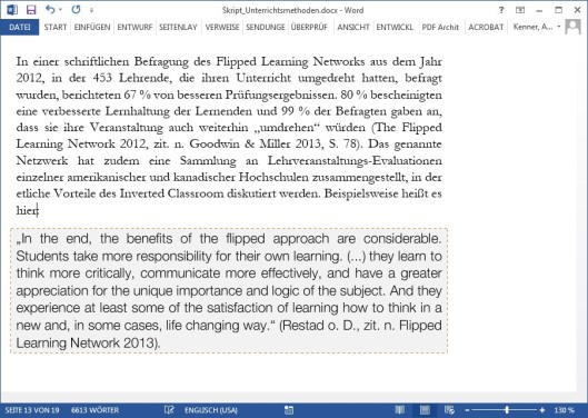 Diese Abbildung zeigt einen Screenshot eines geöffneten Word-Dokuments mit dem Dateinamen „Skript_Unterrichtsmethoden.docx“.
Im Zentrum steht ein grau hinterlegtes Textfeld, das das Prinzip der Prägnanz verdeutlicht: Wichtiges wird hervorgehoben.
Das Textfeld enthält folgendes englisches Zitat:
„In the end, the benefits of the flipped approach are considerable. Students take more responsibility for their own learning. (…) they learn to think more critically, communicate more effectively, and have a greater appreciation for the unique importance and logic of the subject. And they experience at least some of the satisfaction of learning how to think in a new and, in some cases, life changing way.“ (Restad o. D., zit. n. Flipped Learning Network 2013).
Darüber hinaus ist im sichtbaren Textbereich oben ein längerer Fließtext auf Deutsch zu sehen, der für die Interpretation nicht relevant ist:
„In einer schriftlichen Befragung des Flipped Learning Networks aus dem Jahr 2012, in der 453 Lehrende, die ihren Unterricht umgedreht hatten, befragt wurden, berichteten 67 % von besseren Prüfungsergebnissen. 80 % bescheinigten eine verbesserte Lernhaltung der Lernenden und 99 % der Befragten gaben an, dass sie ihre Veranstaltung auch weiterhin ‚umdrehen‘ würden (The Flipped Learning Network 2012, zit. n. Goodwin & Miller 2013, S. 78). Das genannte Netzwerk hat zudem eine Sammlung an Lehrveranstaltungs-Evaluationen einzelner amerikanischer und kanadischer Hochschulen zusammengestellt, in der etliche Vorteile des Inverted Classroom diskutiert werden. Beispielsweise heißt es hier“
