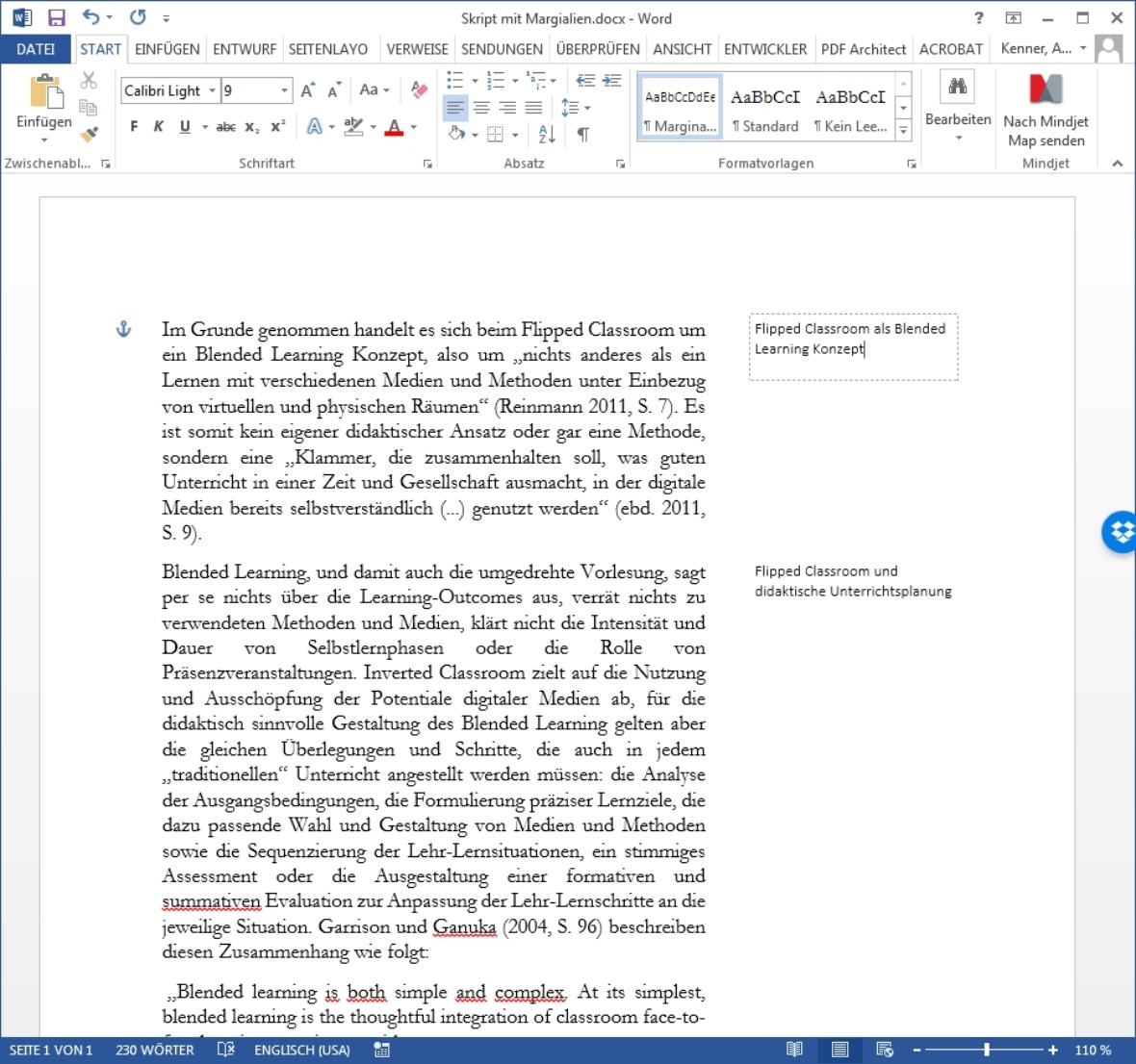 Diese Abbildung zeigt einen Screenshot eines geöffneten Word-Dokuments mit dem Dateinamen „Skript mit Margialien.docx“.
Am rechten Rand des Dokuments sind zwei Kommentarfelder als Marginalien sichtbar: „Flipped Classroom als Blended Learning Konzept“ und „Flipped Classroom und didaktische Unterrichtsplanung“. Diese markieren die wichtigen Inhalte.
Im Haupttextbereich links steht ein längerer Fließtext, der nicht relevant ist:
„Im Grunde genommen handelt es sich beim Flipped Classroom um ein Blended Learning Konzept, also um „nichts anderes als ein Lernen mit verschiedenen Medien und Methoden unter Einbezug von virtuellen und physischen Räumen“ (Reinmann 2011, S. 7). Es ist somit kein eigener didaktischer Ansatz oder gar eine Methode, sondern eine „Klammer, die zusammenhalten soll, was guten Unterricht in einer Zeit und Gesellschaft ausmacht, in der digitale Medien bereits selbstverständlich (…) genutzt werden“ (ebd. 2011, S. 9).
Blended Learning, und damit auch die umgedrehte Vorlesung, sagt per se nichts über die Learning-Outcomes aus, verrät nichts zu verwendeten Methoden und Medien, klärt nicht die Intensität und Dauer von Selbstlernphasen oder die Rolle von Präsenzveranstaltungen. Inverted Classroom zielt auf die Nutzung und Ausschöpfung der Potentiale digitaler Medien ab, für die didaktisch sinnvolle Gestaltung des Blended Learning gelten aber die gleichen Überlegungen und Schritte, die auch in jedem „traditionellen“ Unterricht angestellt werden müssen: die Analyse der Ausgangsbedingungen, die Formulierung präziser Lernziele, die dazu passende Wahl und Gestaltung von Medien und Methoden sowie die Sequenzierung der Lehr-Lernsituationen, ein stimmiges Assessment oder die Ausgestaltung einer formativen und summativen Evaluation zur Anpassung der Lehr-Lernschritte an die jeweilige Situation. Garrison und Kanuka (2004, S. 96) beschreiben diesen Zusammenhang wie folgt: …“